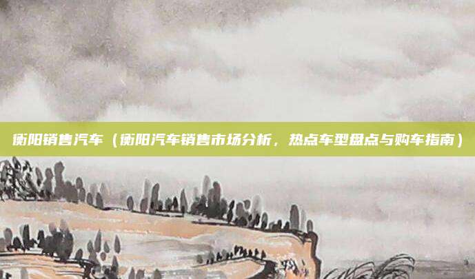 衡阳销售汽车（衡阳汽车销售市场分析，热点车型盘点与购车指南）