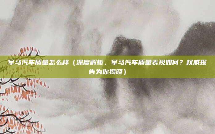 军马汽车质量怎么样(深度解析,军马汽车质量表现如何?权威报告为你揭晓)