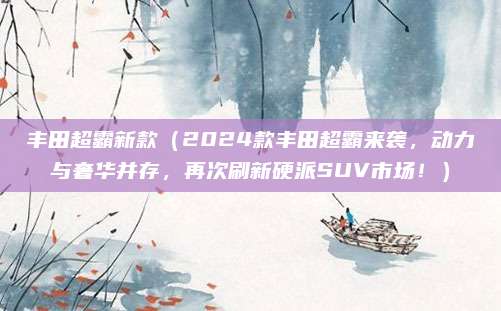 丰田超霸新款（2024款丰田超霸来袭，动力与奢华并存，再次刷新硬派SUV市场！）