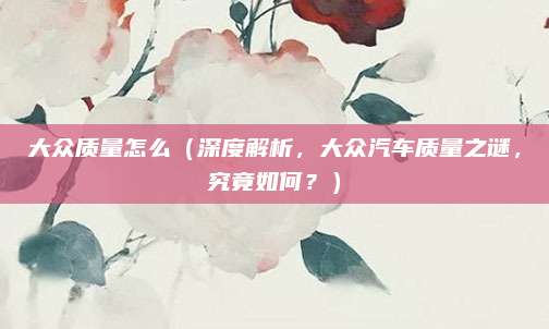 大众质量怎么(深度解析,大众汽车质量之谜,究竟如何?)