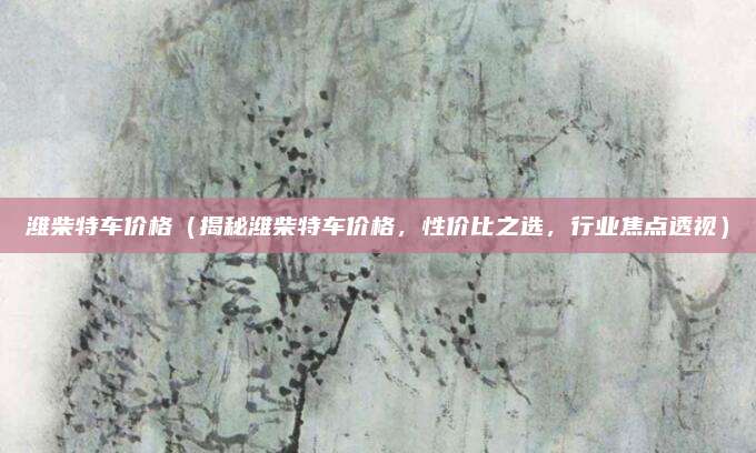 潍柴特车价格(揭秘潍柴特车价格,性价比之选,行业焦点透视)
