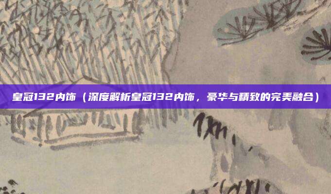 皇冠132内饰(深度解析皇冠132内饰,豪华与精致的完美融合)