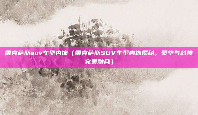 雷克萨斯suv车型内饰(雷克萨斯SUV车型内饰揭秘,豪华与科技完美融合)