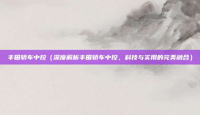丰田轿车中控(深度解析丰田轿车中控,科技与实用的完美融合)
