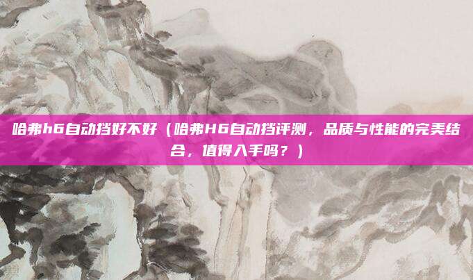 哈弗h6自动挡好不好(哈弗H6自动挡评测,品质与性能的完美结合,值得入手吗?)