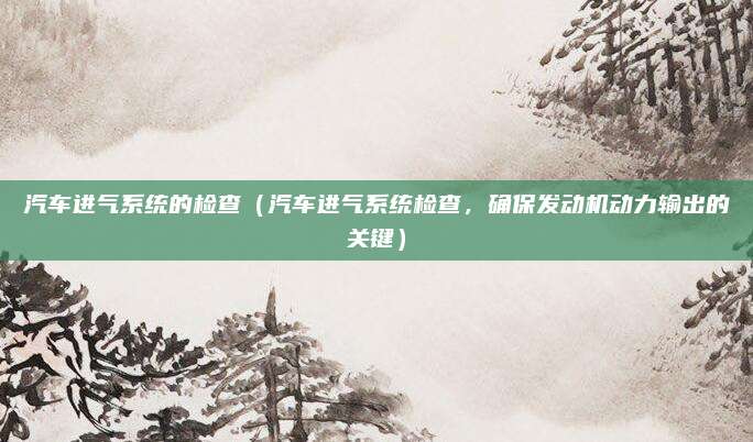 汽车进气系统的检查(汽车进气系统检查,确保发动机动力输出的关键)