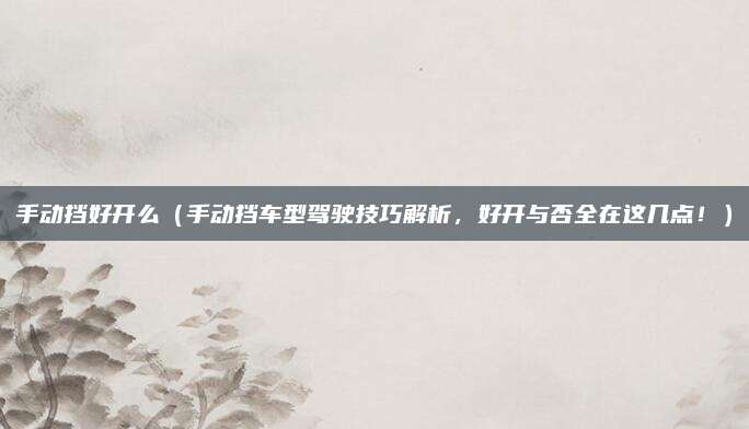 手动挡好开么(手动挡车型驾驶技巧解析,好开与否全在这几点!)