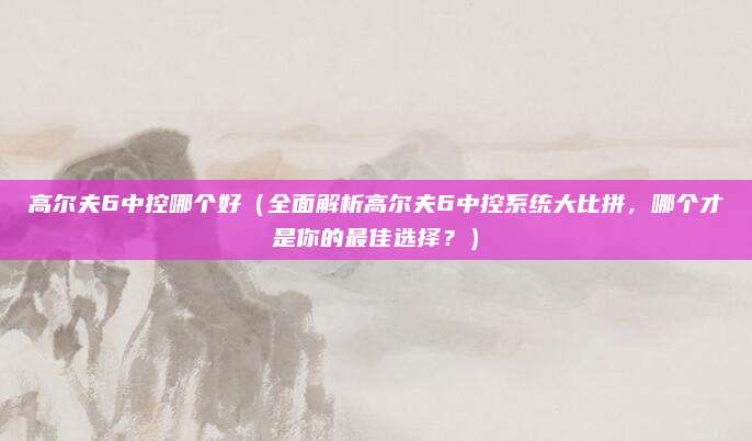 高尔夫6中控哪个好(全面解析高尔夫6中控系统大比拼,哪个才是你的最佳选择?)