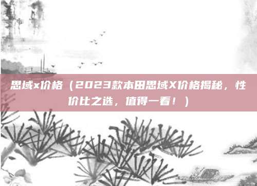 思域x价格(2023款本田思域X价格揭秘,性价比之选,值得一看!)