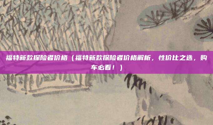 福特新款探险者价格（福特新款探险者价格解析，性价比之选，购车必看！）
