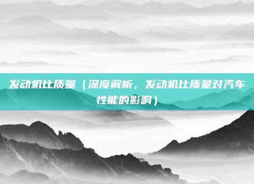 发动机比质量(深度解析,发动机比质量对汽车性能的影响)