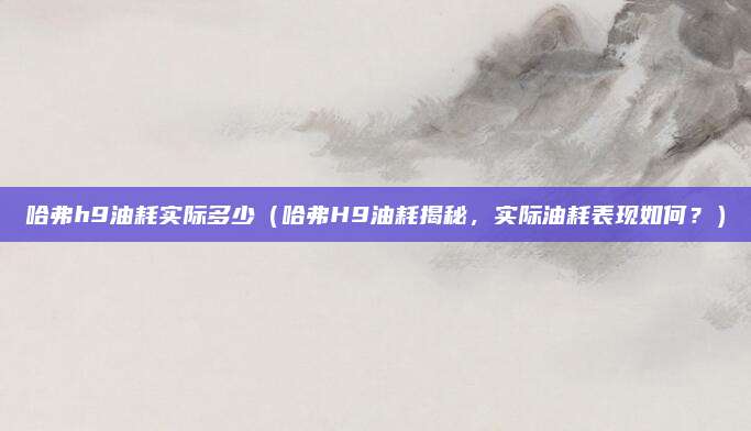 哈弗h9油耗实际多少(哈弗H9油耗揭秘,实际油耗表现如何?)