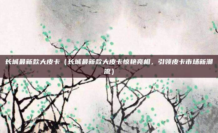 长城最新款大皮卡（长城最新款大皮卡惊艳亮相，引领皮卡市场新潮流）