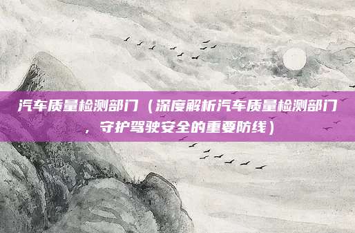 汽车质量检测部门(深度解析汽车质量检测部门,守护驾驶安全的重要防线)