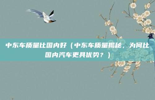中东车质量比国内好(中东车质量揭秘,为何比国内汽车更具优势?)