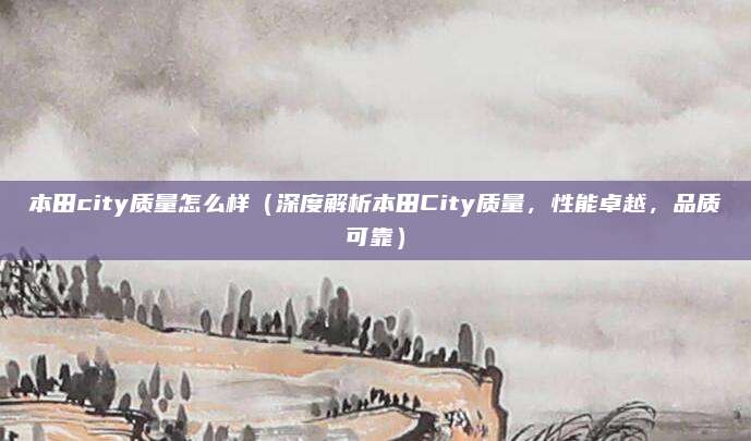 本田city质量怎么样（深度解析本田City质量，性能卓越，品质可靠）
