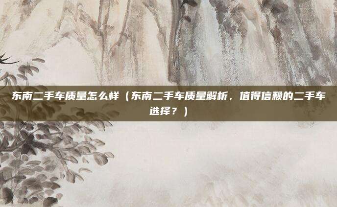 东南二手车质量怎么样(东南二手车质量解析,值得信赖的二手车选择?)