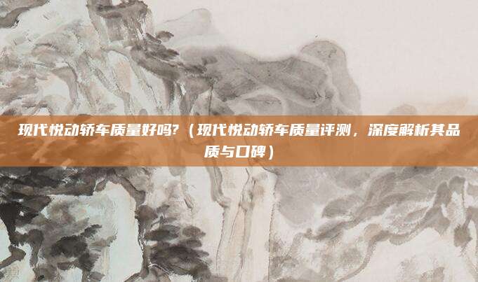 现代悦动轿车质量好吗?(现代悦动轿车质量评测,深度解析其品质与口碑)