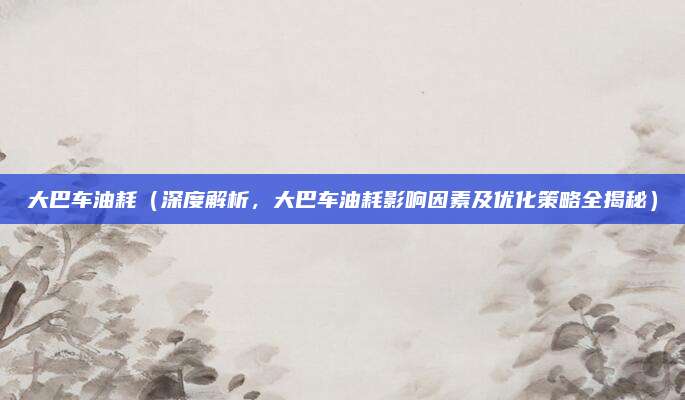 大巴车油耗(深度解析,大巴车油耗影响因素及优化策略全揭秘)