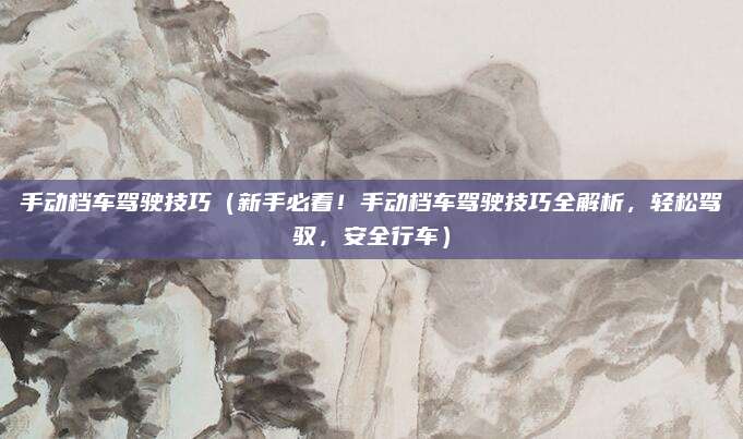 手动档车驾驶技巧(新手必看!手动档车驾驶技巧全解析,轻松驾驭,安全行车)