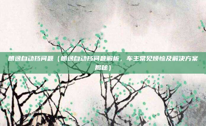 朗逸自动挡问题(朗逸自动挡问题解析,车主常见烦恼及解决方案揭秘)