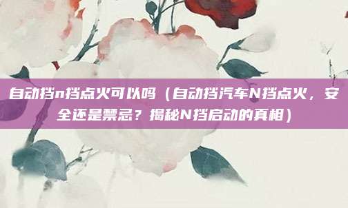 自动挡n挡点火可以吗(自动挡汽车N挡点火,安全还是禁忌?揭秘N挡启动的真相)