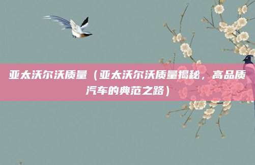 亚太沃尔沃质量(亚太沃尔沃质量揭秘,高品质汽车的典范之路)