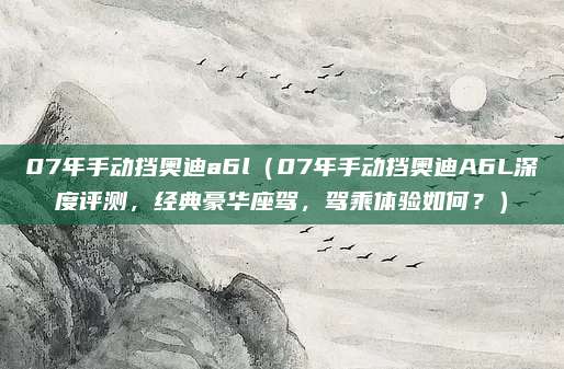 07年手动挡奥迪a6l(07年手动挡奥迪A6L深度评测,经典豪华座驾,驾乘体验如何?)