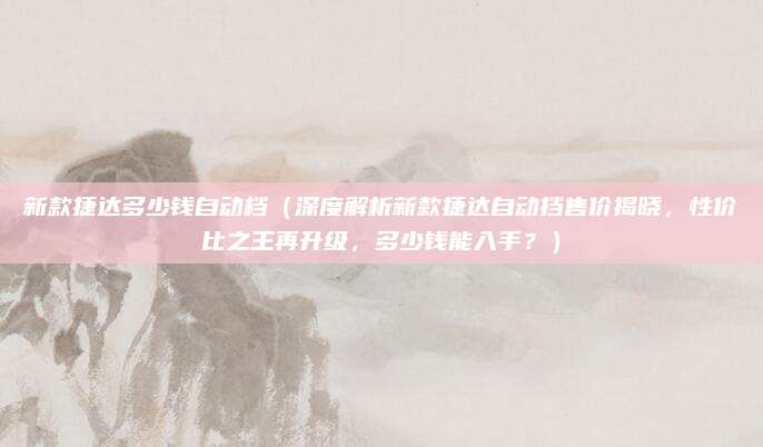 新款捷达多少钱自动档(深度解析新款捷达自动挡售价揭晓,性价比之王再升级,多少钱能入手?)