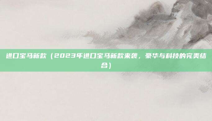 进口宝马新款（2023年进口宝马新款来袭，豪华与科技的完美结合）