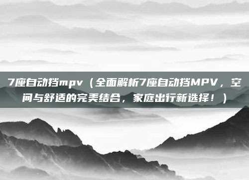 7座自动挡mpv(全面解析7座自动挡MPV,空间与舒适的完美结合,家庭出行新选择!)