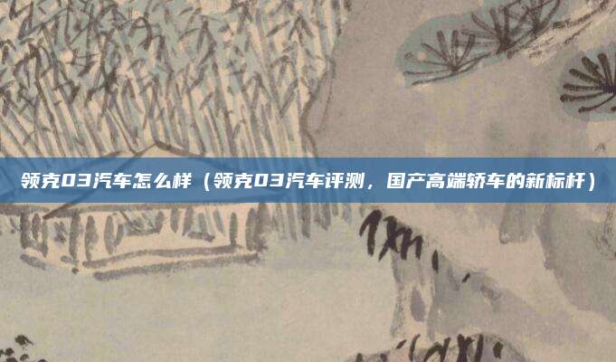 领克03汽车怎么样(领克03汽车评测,国产高端轿车的新标杆)