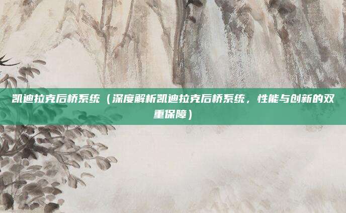 凯迪拉克后桥系统(深度解析凯迪拉克后桥系统,性能与创新的双重保障)