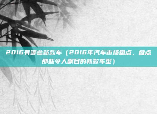 2016有哪些新款车(2016年汽车市场盘点,盘点那些令人瞩目的新款车型)