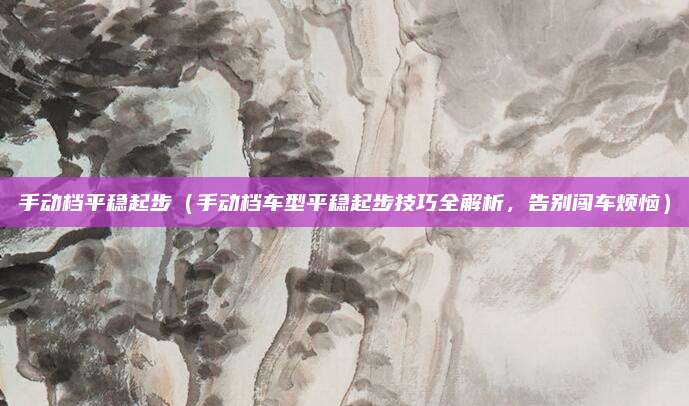 手动档平稳起步(手动档车型平稳起步技巧全解析,告别闯车烦恼)