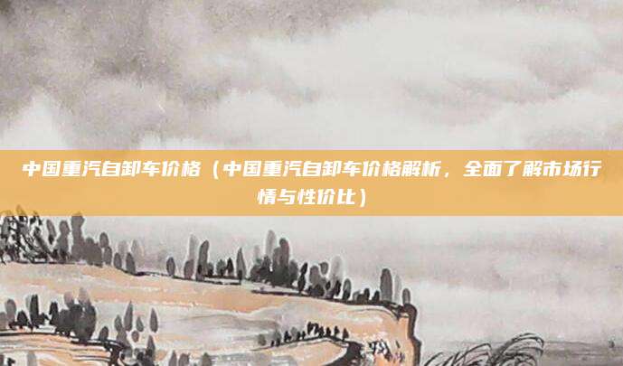 中国重汽自卸车价格(中国重汽自卸车价格解析,全面了解市场行情与性价比)
