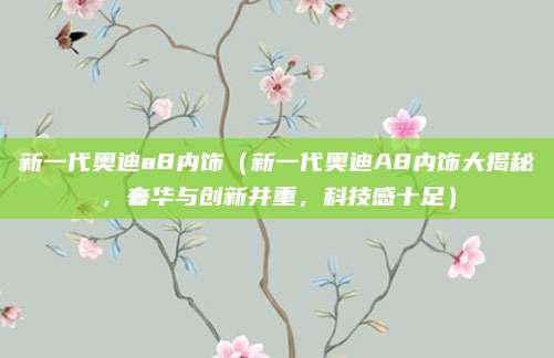 新一代奥迪a8内饰(新一代奥迪A8内饰大揭秘,奢华与创新并重,科技感十足)