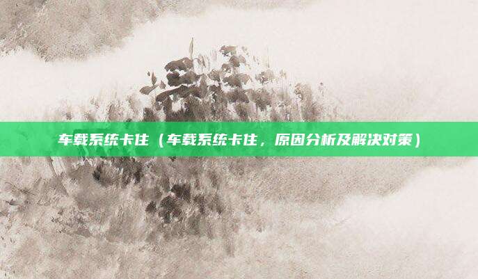 车载系统卡住(车载系统卡住,原因分析及解决对策)