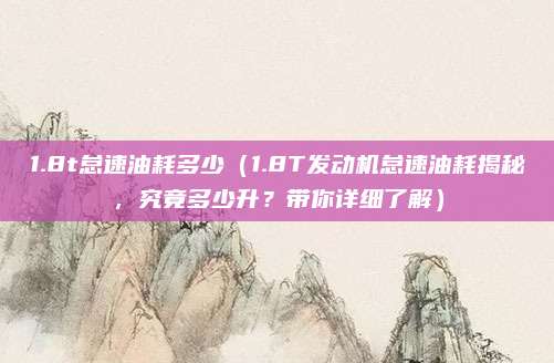 1.8t怠速油耗多少(1.8T发动机怠速油耗揭秘,究竟多少升?带你详细了解)