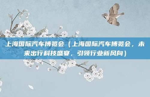上海国际汽车博览会(上海国际汽车博览会,未来出行科技盛宴,引领行业新风向)