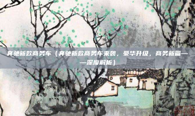奔驰新款商务车(奔驰新款商务车来袭,豪华升级,商务新篇——深度解析)