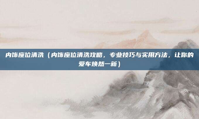 内饰座位清洗(内饰座位清洗攻略,专业技巧与实用方法,让你的爱车焕然一新)