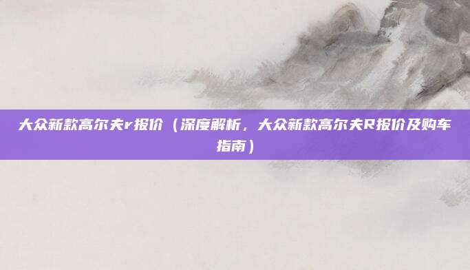 大众新款高尔夫r报价(深度解析,大众新款高尔夫R报价及购车指南)