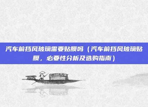 汽车前挡风玻璃需要贴膜吗(汽车前挡风玻璃贴膜,必要性分析及选购指南)