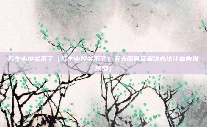 汽车中控关不了(汽车中控关不了?五大原因及解决办法让你告别烦恼)
