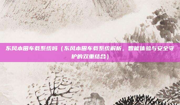 东风本田车载系统吗(东风本田车载系统解析,智能体验与安全守护的双重结合)