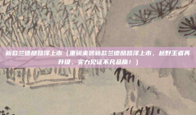 新款兰德酷路泽上市（重磅来袭新款兰德酷路泽上市，越野王者再升级，实力见证不凡品质！）