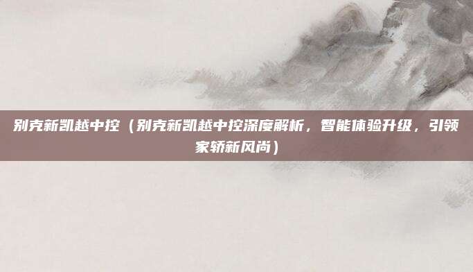 别克新凯越中控(别克新凯越中控深度解析,智能体验升级,引领家轿新风尚)