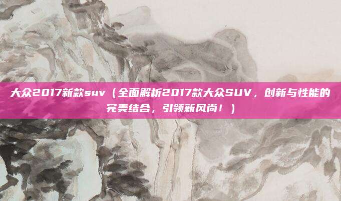 大众2017新款suv(全面解析2017款大众SUV,创新与性能的完美结合,引领新风尚!)
