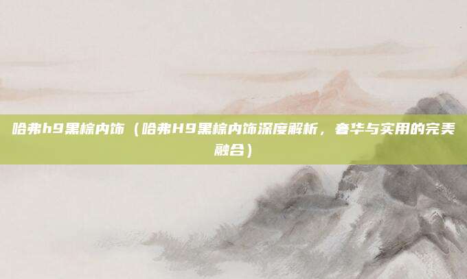 哈弗h9黑棕内饰(哈弗H9黑棕内饰深度解析,奢华与实用的完美融合)